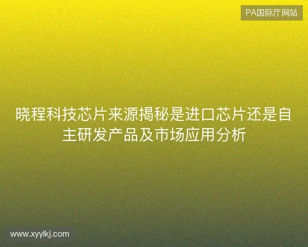 晓程科技芯片来源揭秘是进口芯片还是自主研发产品及市场应用分析 晓程科技芯片来源揭秘是进口芯片还是自主研发产品及市场应用分析