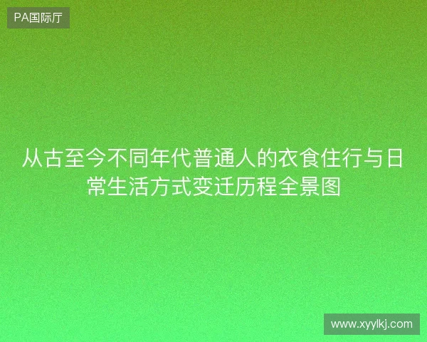 从古至今不同年代普通人的衣食住行与日常生活方式变迁历程全景图