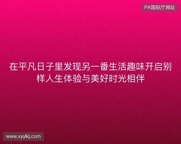 在平凡日子里发现另一番生活趣味开启别样人生体验与美好时光相伴